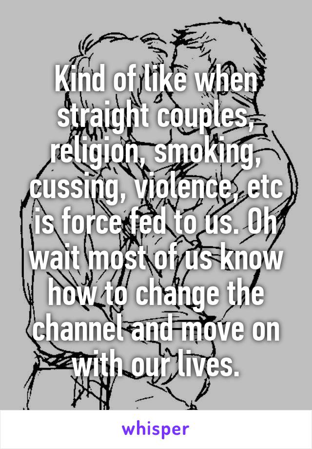 Kind of like when straight couples, religion, smoking, cussing, violence, etc is force fed to us. Oh wait most of us know how to change the channel and move on with our lives.