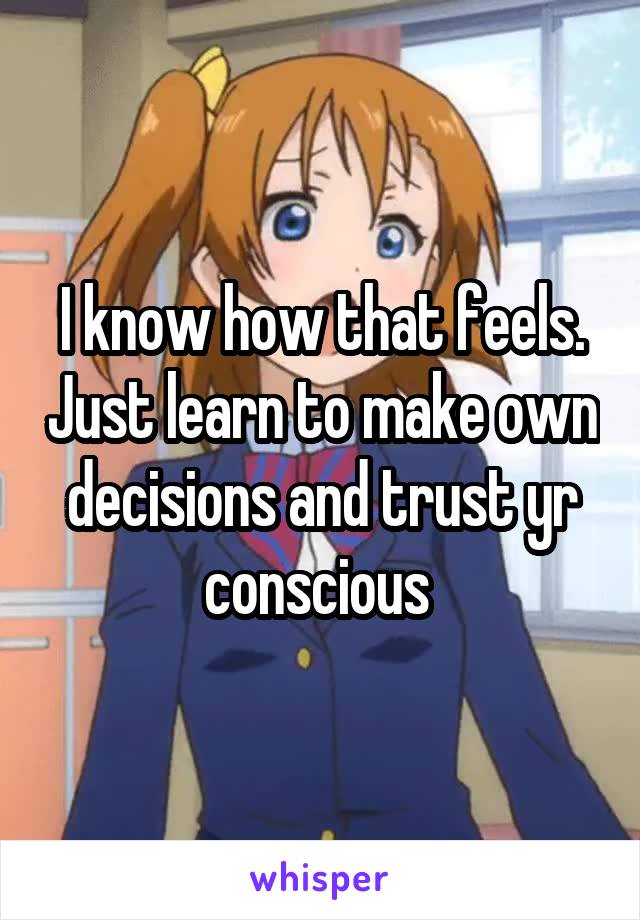 I know how that feels. Just learn to make own decisions and trust yr conscious 