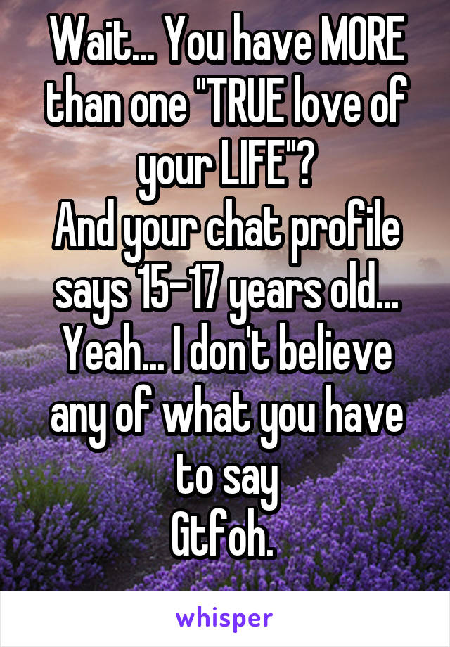 Wait... You have MORE than one "TRUE love of your LIFE"?
And your chat profile says 15-17 years old...
Yeah... I don't believe any of what you have to say
Gtfoh. 
