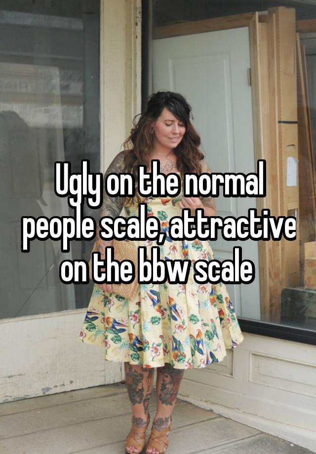 Ugly on the normal people scale, attractive on the bbw scale 