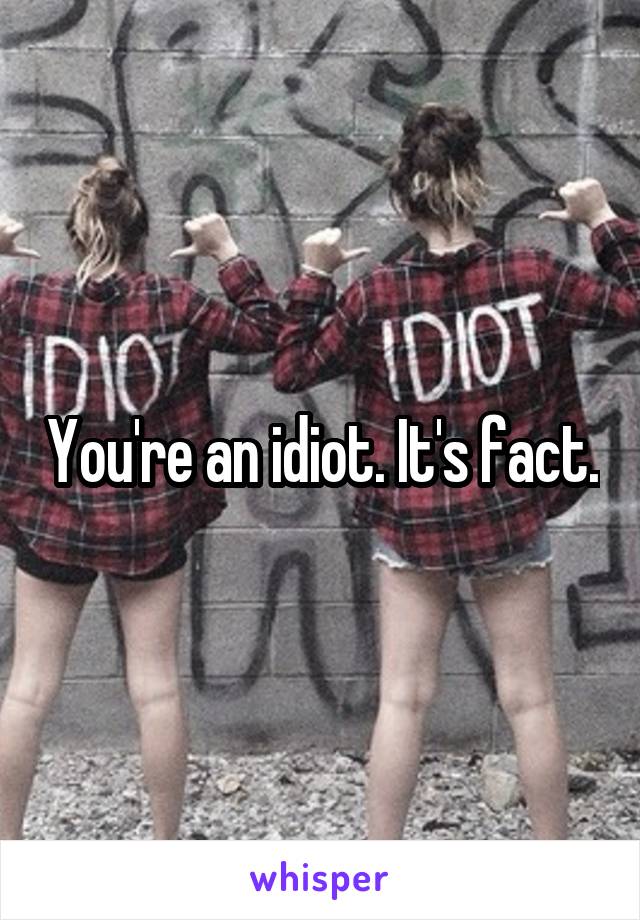 You're an idiot. It's fact.