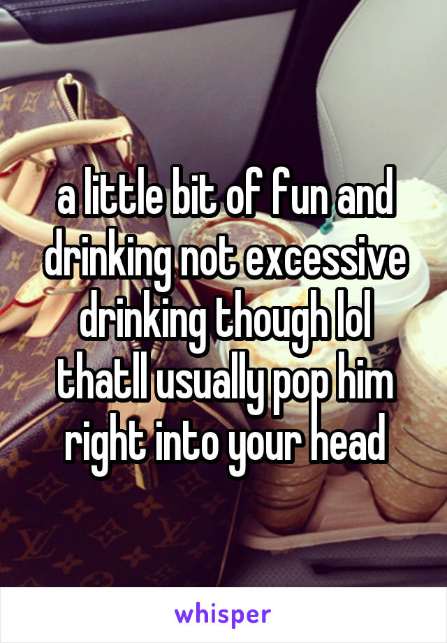 a little bit of fun and drinking not excessive drinking though lol thatll usually pop him right into your head