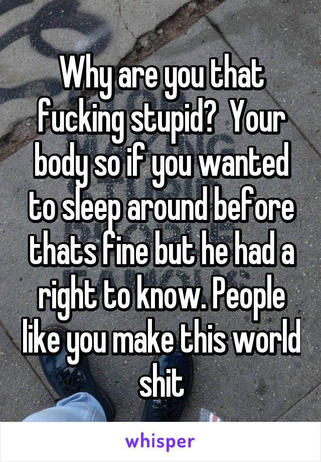 Why are you that fucking stupid?  Your body so if you wanted to sleep around before thats fine but he had a right to know. People like you make this world shit