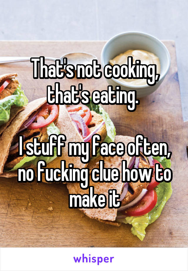 That's not cooking, that's eating. 

I stuff my face often, no fucking clue how to make it