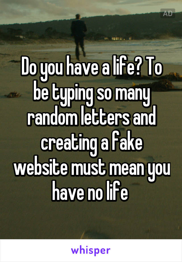 Do you have a life? To be typing so many random letters and creating a fake website must mean you have no life 