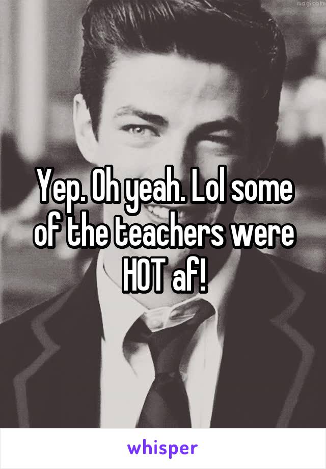 Yep. Oh yeah. Lol some of the teachers were HOT af!