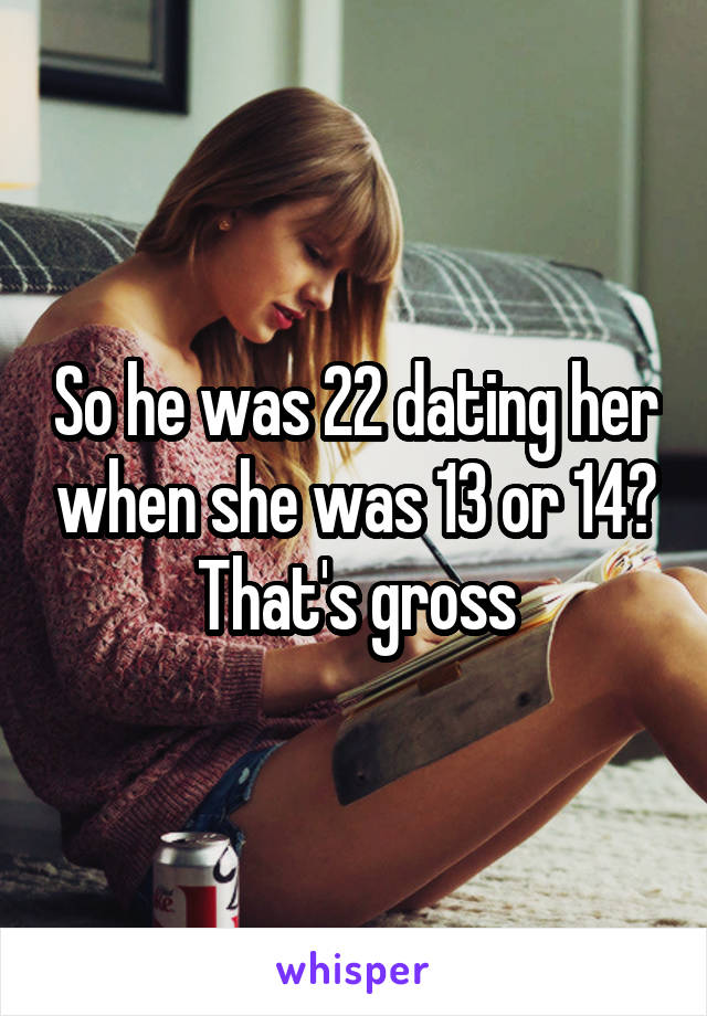 So he was 22 dating her when she was 13 or 14? That's gross