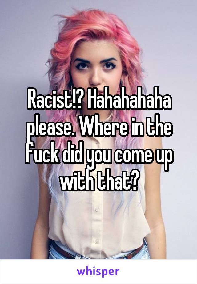 Racist!? Hahahahaha please. Where in the fuck did you come up with that?