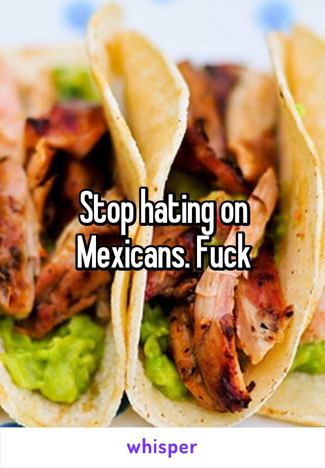 Stop hating on Mexicans. Fuck