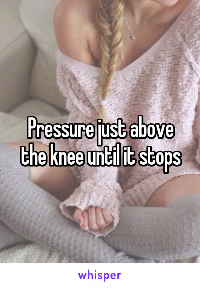 Pressure just above the knee until it stops