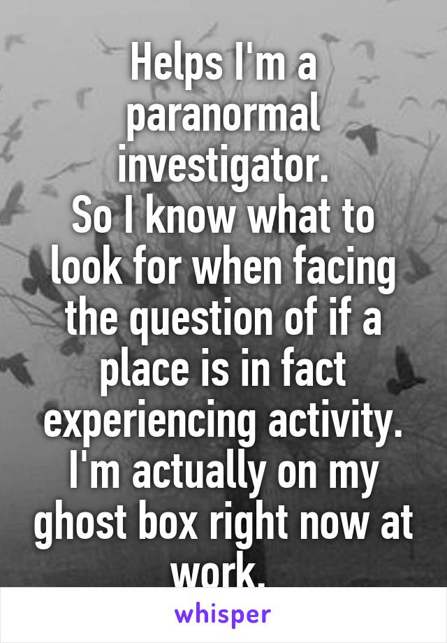Helps I'm a paranormal investigator.
So I know what to look for when facing the question of if a place is in fact experiencing activity.
I'm actually on my ghost box right now at work. 