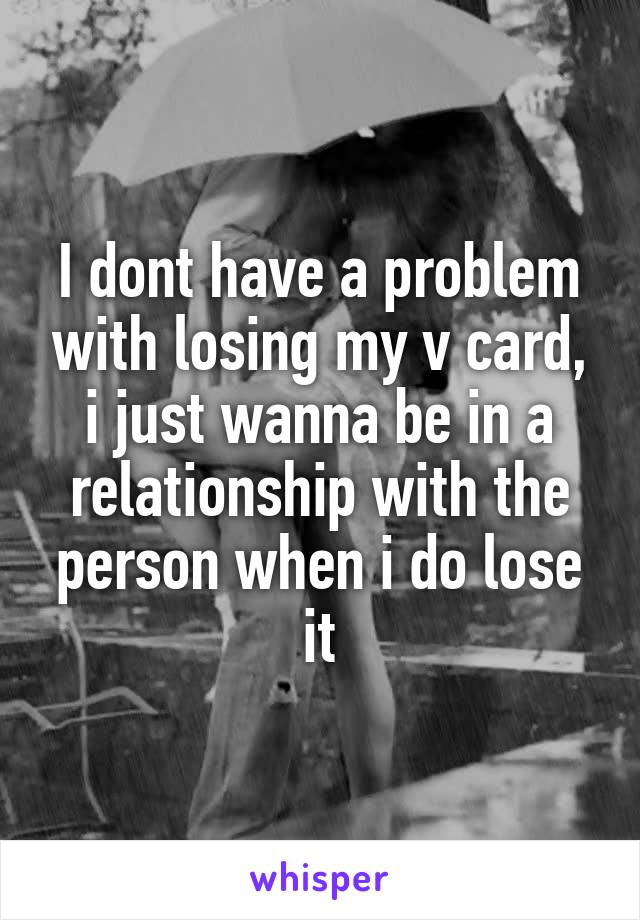 I dont have a problem with losing my v card, i just wanna be in a relationship with the person when i do lose it