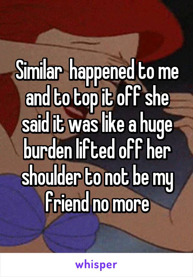 Similar  happened to me and to top it off she said it was like a huge burden lifted off her shoulder to not be my friend no more