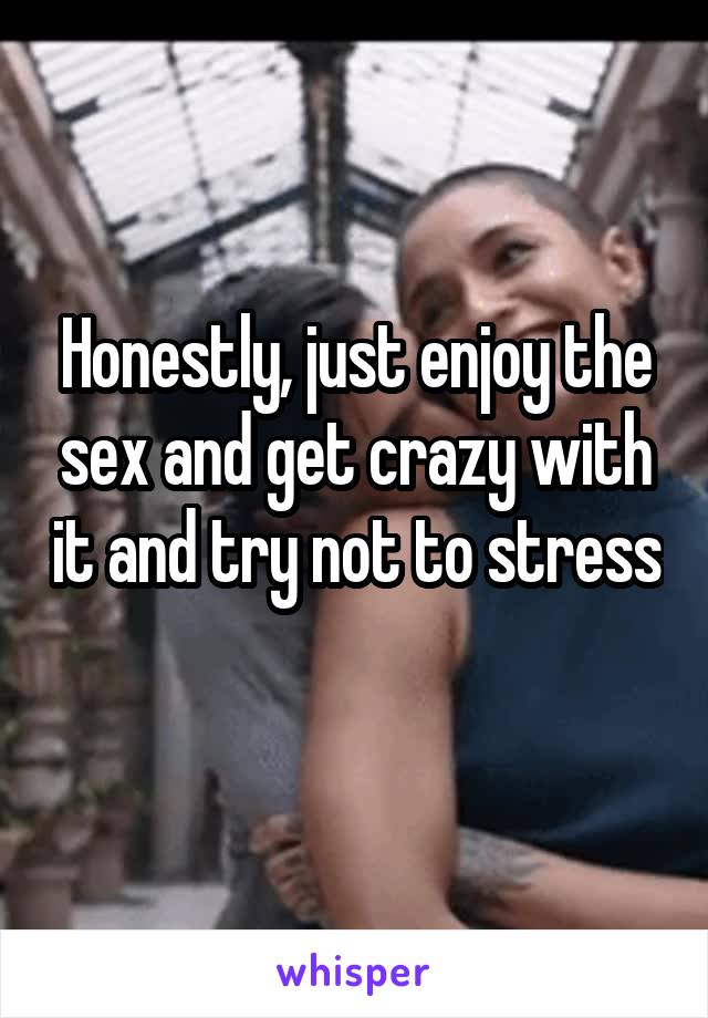 Honestly, just enjoy the sex and get crazy with it and try not to stress 