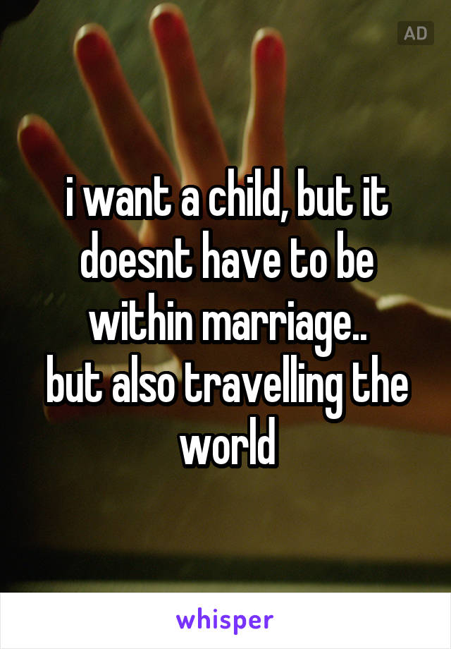 i want a child, but it doesnt have to be within marriage..
but also travelling the world