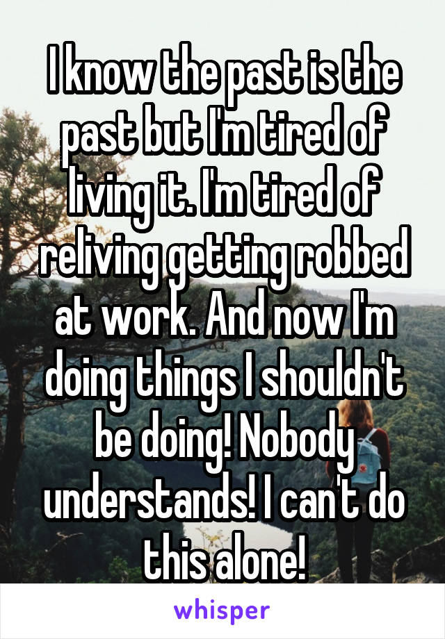 I know the past is the past but I'm tired of living it. I'm tired of reliving getting robbed at work. And now I'm doing things I shouldn't be doing! Nobody understands! I can't do this alone!