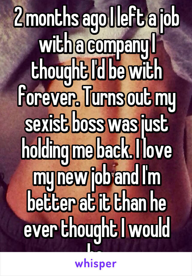 2 months ago I left a job with a company I thought I'd be with forever. Turns out my sexist boss was just holding me back. I love my new job and I'm better at it than he ever thought I would be.