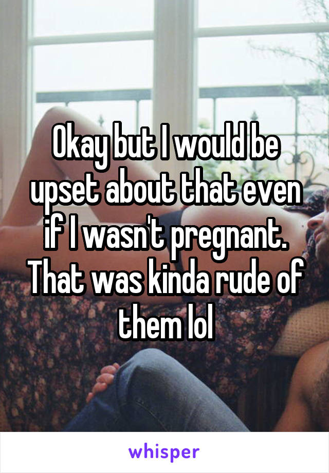 Okay but I would be upset about that even if I wasn't pregnant. That was kinda rude of them lol