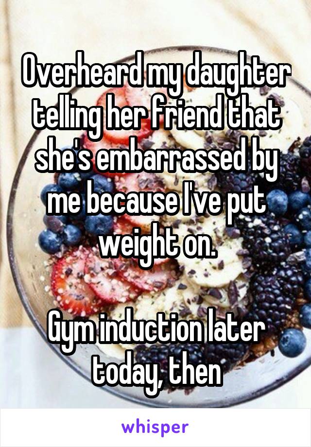 Overheard my daughter telling her friend that she's embarrassed by me because I've put weight on.

Gym induction later today, then