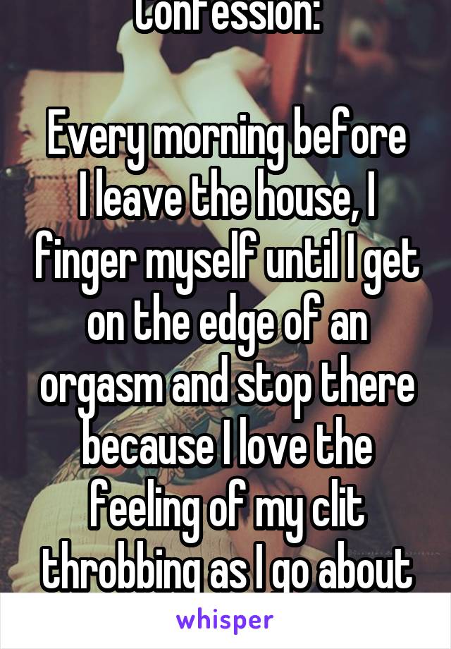 Confession:

Every morning before I leave the house, I finger myself until I get on the edge of an orgasm and stop there because I love the feeling of my clit throbbing as I go about the day. 