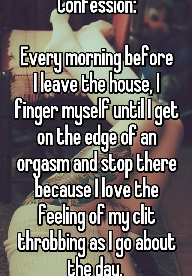 Confession:

Every morning before I leave the house, I finger myself until I get on the edge of an orgasm and stop there because I love the feeling of my clit throbbing as I go about the day. 