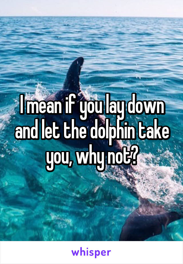 I mean if you lay down and let the dolphin take you, why not?
