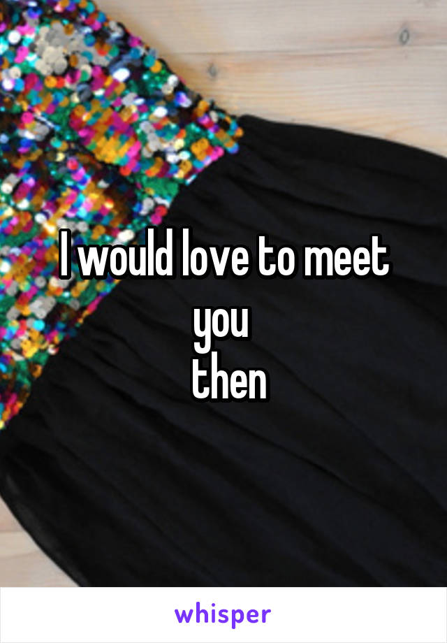 I would love to meet you 
 then