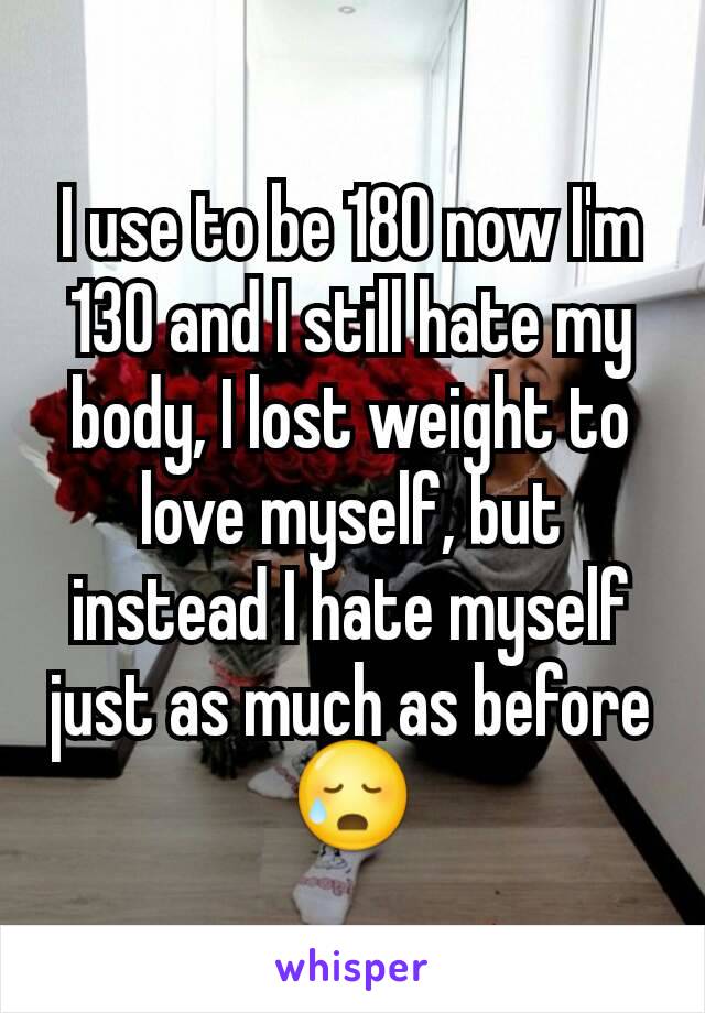 I use to be 180 now I'm 130 and I still hate my body, I lost weight to love myself, but instead I hate myself just as much as before 😥