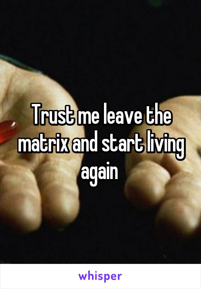 Trust me leave the matrix and start living again 