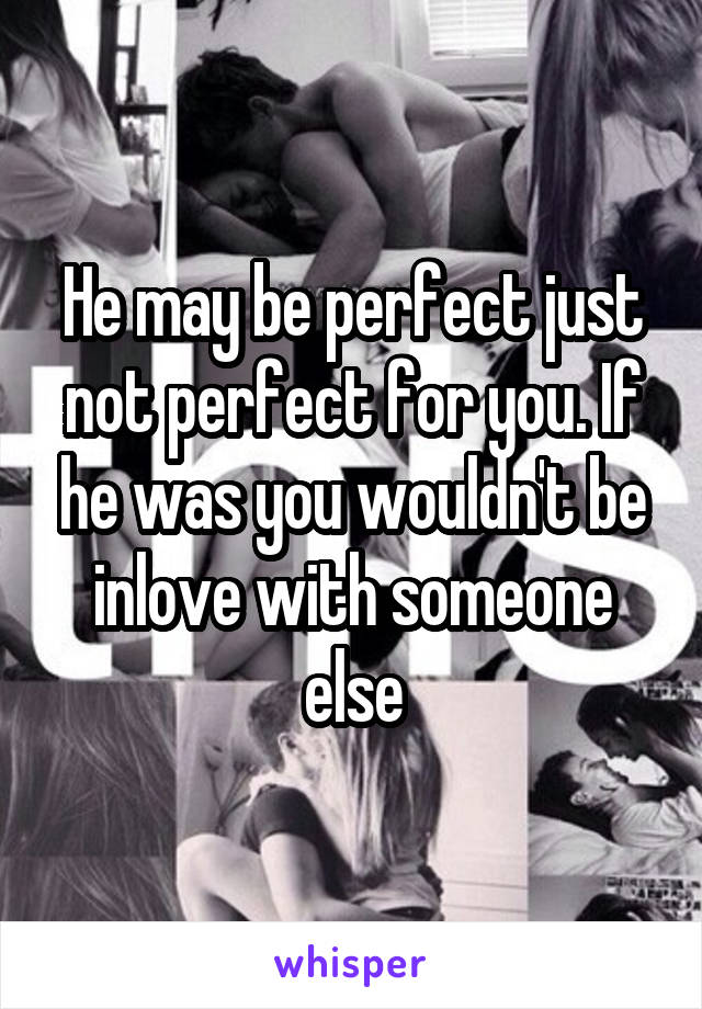 He may be perfect just not perfect for you. If he was you wouldn't be inlove with someone else