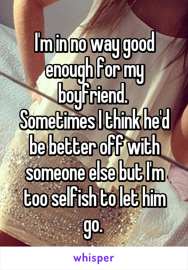 I'm in no way good enough for my boyfriend. 
Sometimes I think he'd be better off with someone else but I'm too selfish to let him go. 