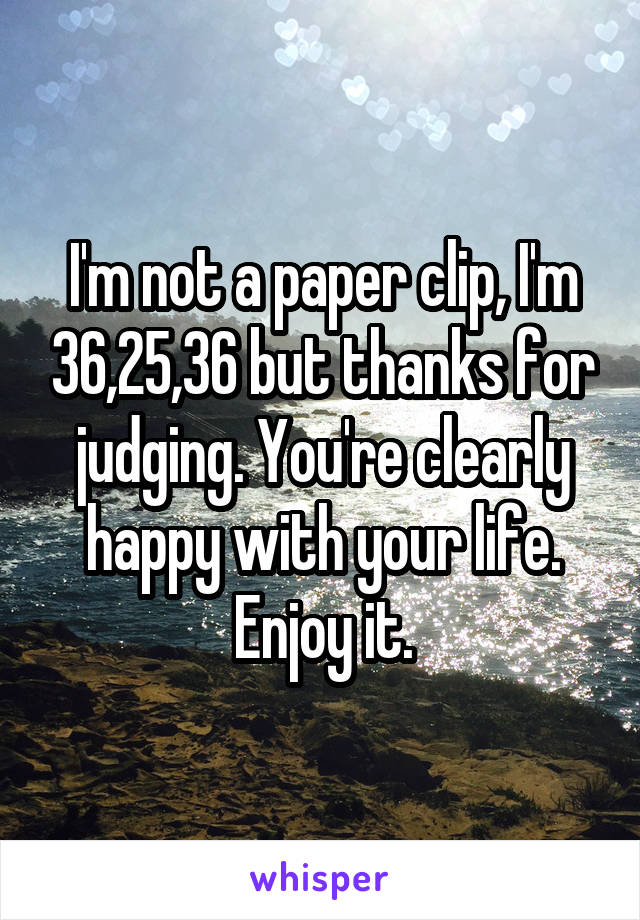 I'm not a paper clip, I'm 36,25,36 but thanks for judging. You're clearly happy with your life. Enjoy it.