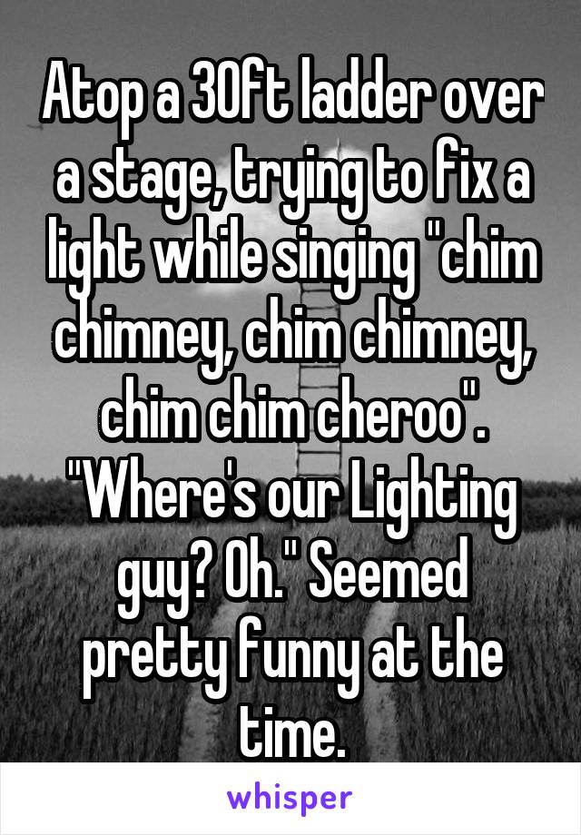 Atop a 30ft ladder over a stage, trying to fix a light while singing "chim chimney, chim chimney, chim chim cheroo". "Where's our Lighting guy? Oh." Seemed pretty funny at the time.