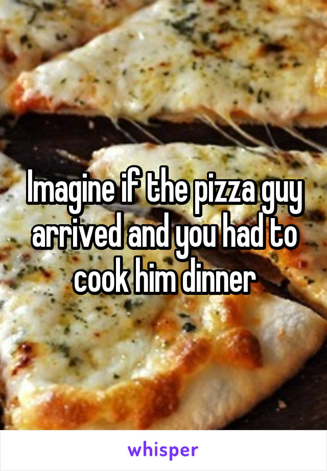 Imagine if the pizza guy arrived and you had to cook him dinner