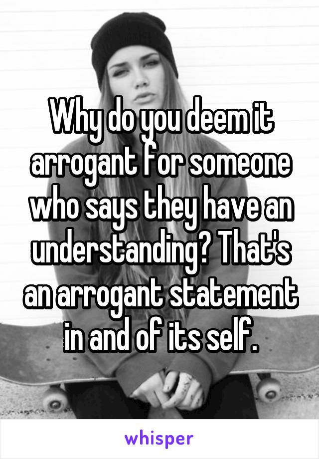 Why do you deem it arrogant for someone who says they have an understanding? That's an arrogant statement in and of its self.