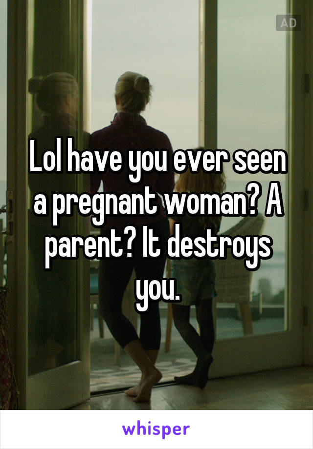 Lol have you ever seen a pregnant woman? A parent? It destroys you.