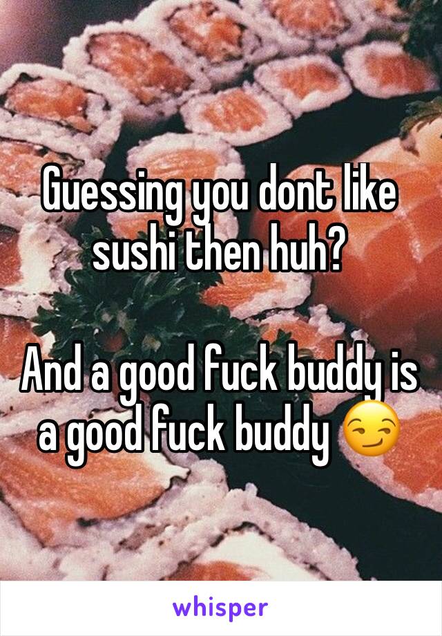 Guessing you dont like sushi then huh?

And a good fuck buddy is a good fuck buddy 😏