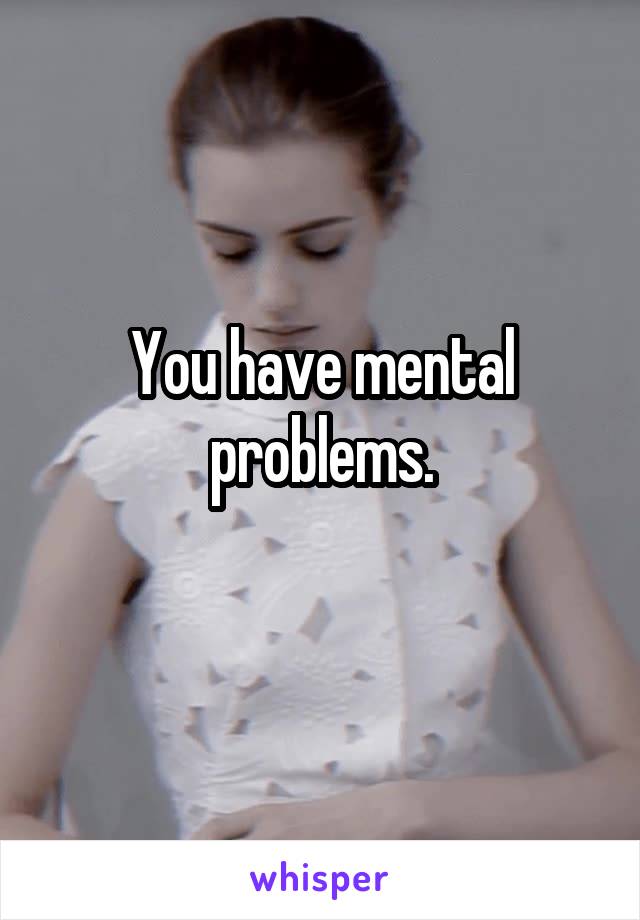 You have mental problems.
