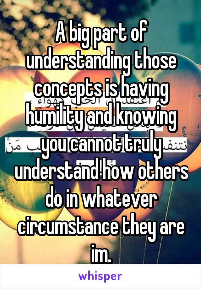 A big part of understanding those concepts is having humility and knowing you cannot truly understand how others do in whatever circumstance they are im.