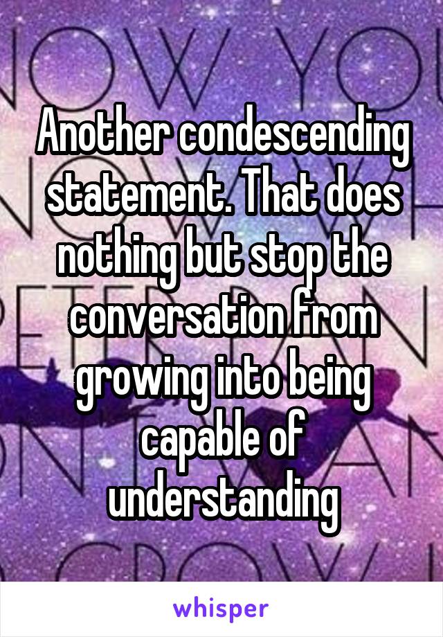 Another condescending statement. That does nothing but stop the conversation from growing into being capable of understanding