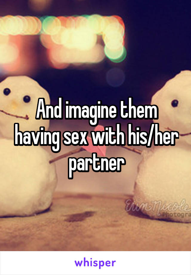 And imagine them having sex with his/her partner