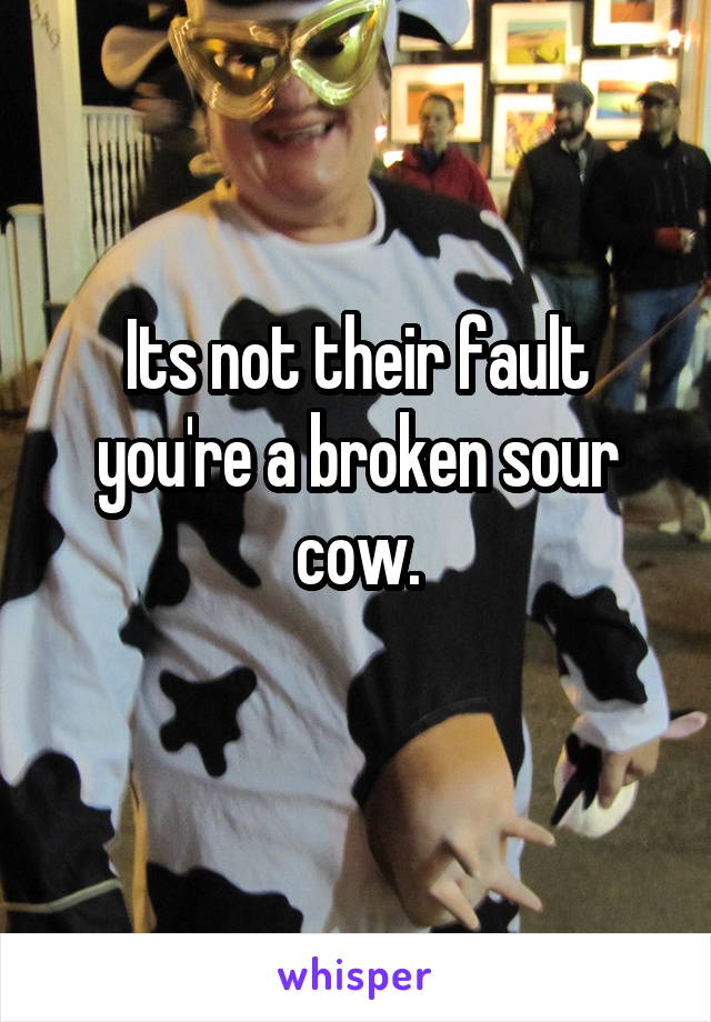 Its not their fault you're a broken sour cow.
