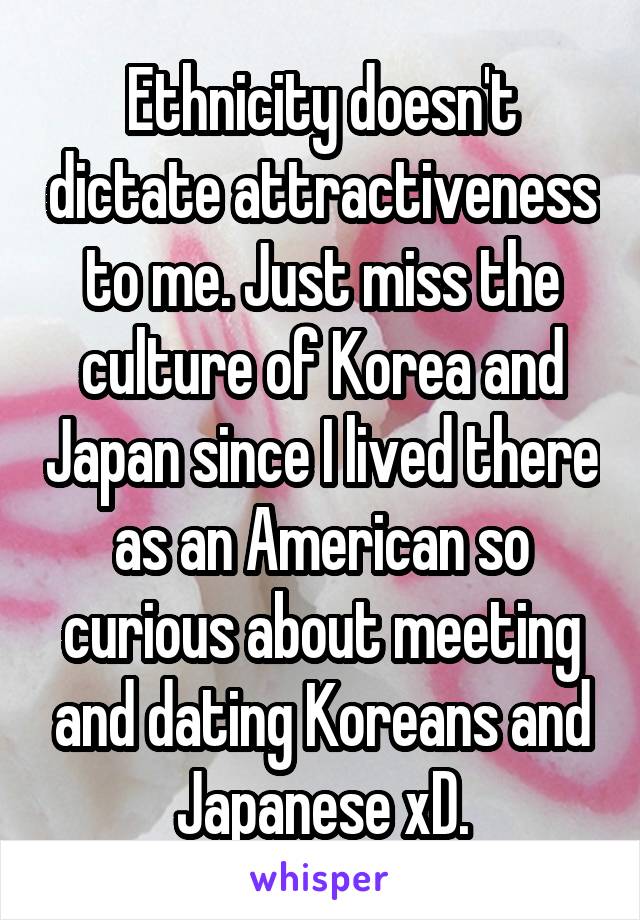 Ethnicity doesn't dictate attractiveness to me. Just miss the culture of Korea and Japan since I lived there as an American so curious about meeting and dating Koreans and Japanese xD.