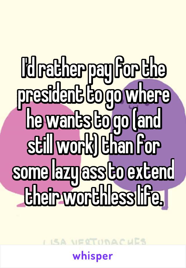 I'd rather pay for the president to go where he wants to go (and still work) than for some lazy ass to extend their worthless life.