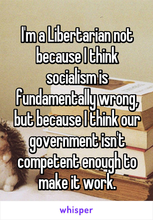 I'm a Libertarian not because I think socialism is fundamentally wrong, but because I think our government isn't competent enough to make it work.