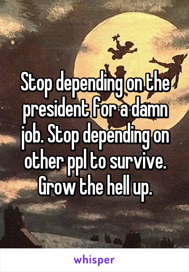 Stop depending on the president for a damn job. Stop depending on other ppl to survive. Grow the hell up.