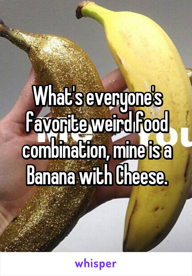 What's everyone's favorite weird food combination, mine is a Banana with Cheese.