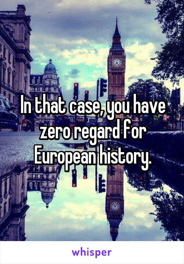 In that case, you have zero regard for European history.