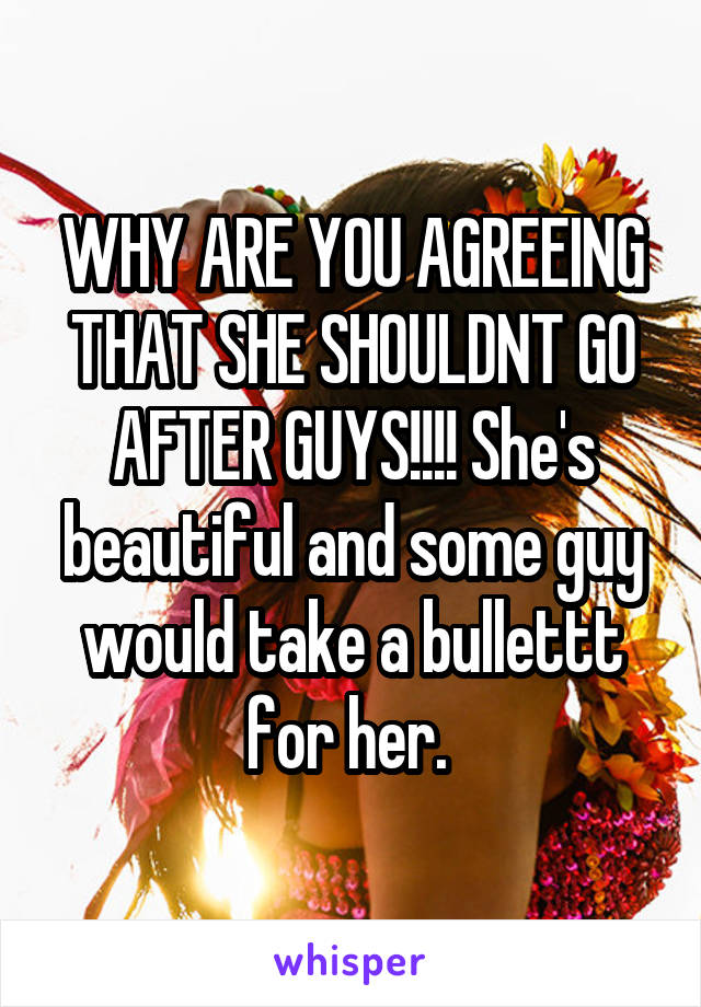 WHY ARE YOU AGREEING THAT SHE SHOULDNT GO AFTER GUYS!!!! She's beautiful and some guy would take a bullettt for her. 