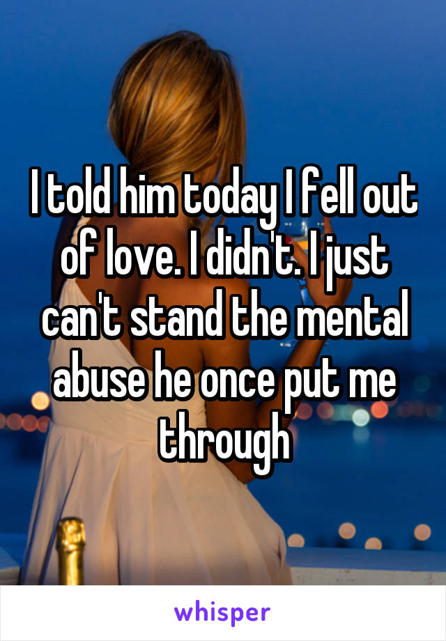 I told him today I fell out of love. I didn't. I just can't stand the mental abuse he once put me through
